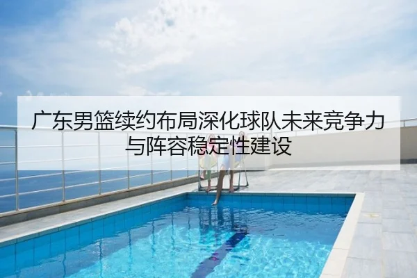 广东男篮续约布局深化球队未来竞争力与阵容稳定性建设
