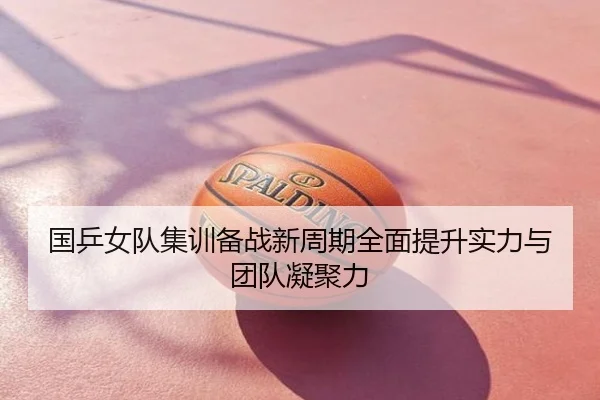 国乒女队集训备战新周期全面提升实力与团队凝聚力