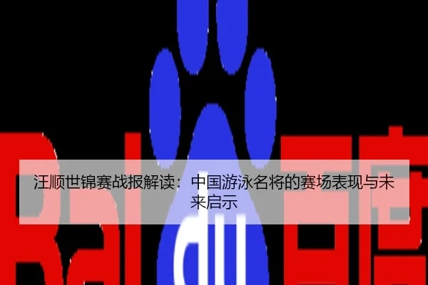汪顺世锦赛战报解读：中国游泳名将的赛场表现与未来启示