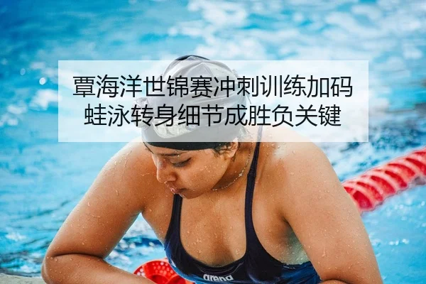 覃海洋世锦赛冲刺训练加码 蛙泳转身细节成胜负关键
