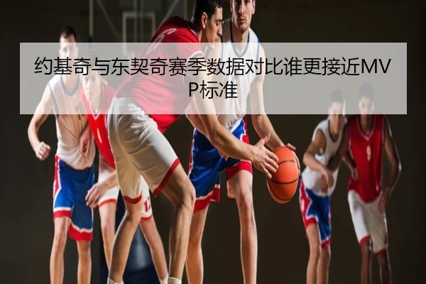 约基奇与东契奇赛季数据对比谁更接近MVP标准