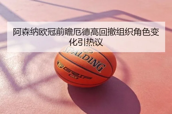 阿森纳欧冠前瞻厄德高回撤组织角色变化引热议
