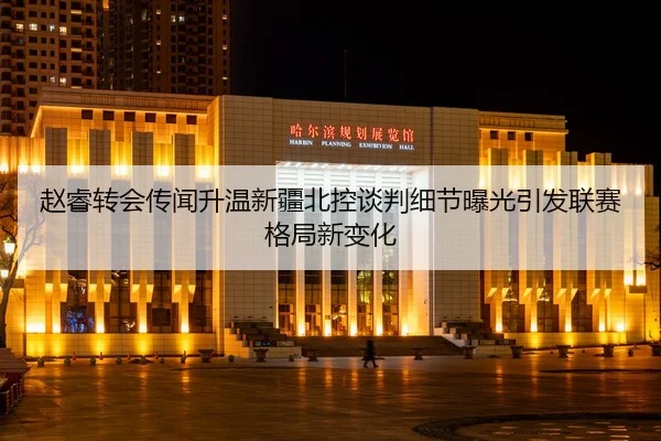 赵睿转会传闻升温新疆北控谈判细节曝光引发联赛格局新变化