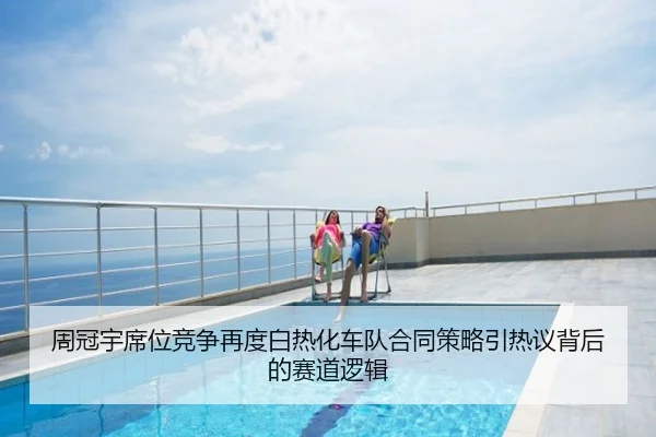 周冠宇席位竞争再度白热化车队合同策略引热议背后的赛道逻辑