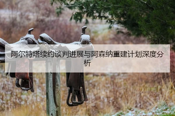 阿尔特塔续约谈判进展与阿森纳重建计划深度分析