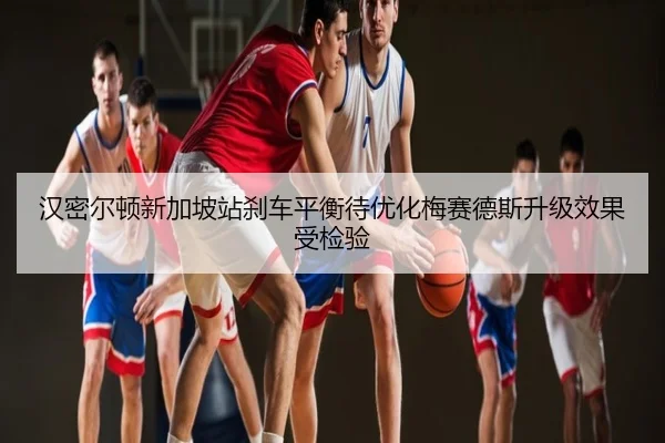 汉密尔顿新加坡站刹车平衡待优化梅赛德斯升级效果受检验
