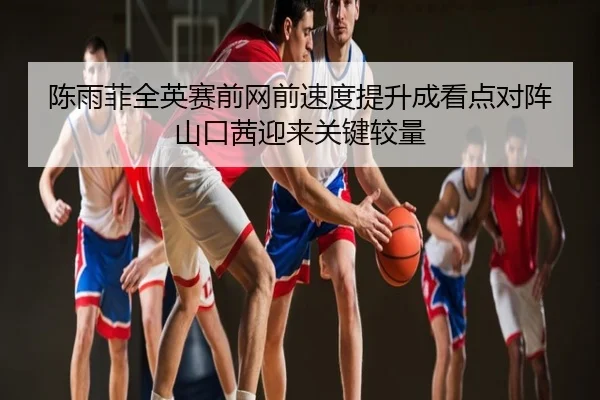 陈雨菲全英赛前网前速度提升成看点对阵山口茜迎来关键较量